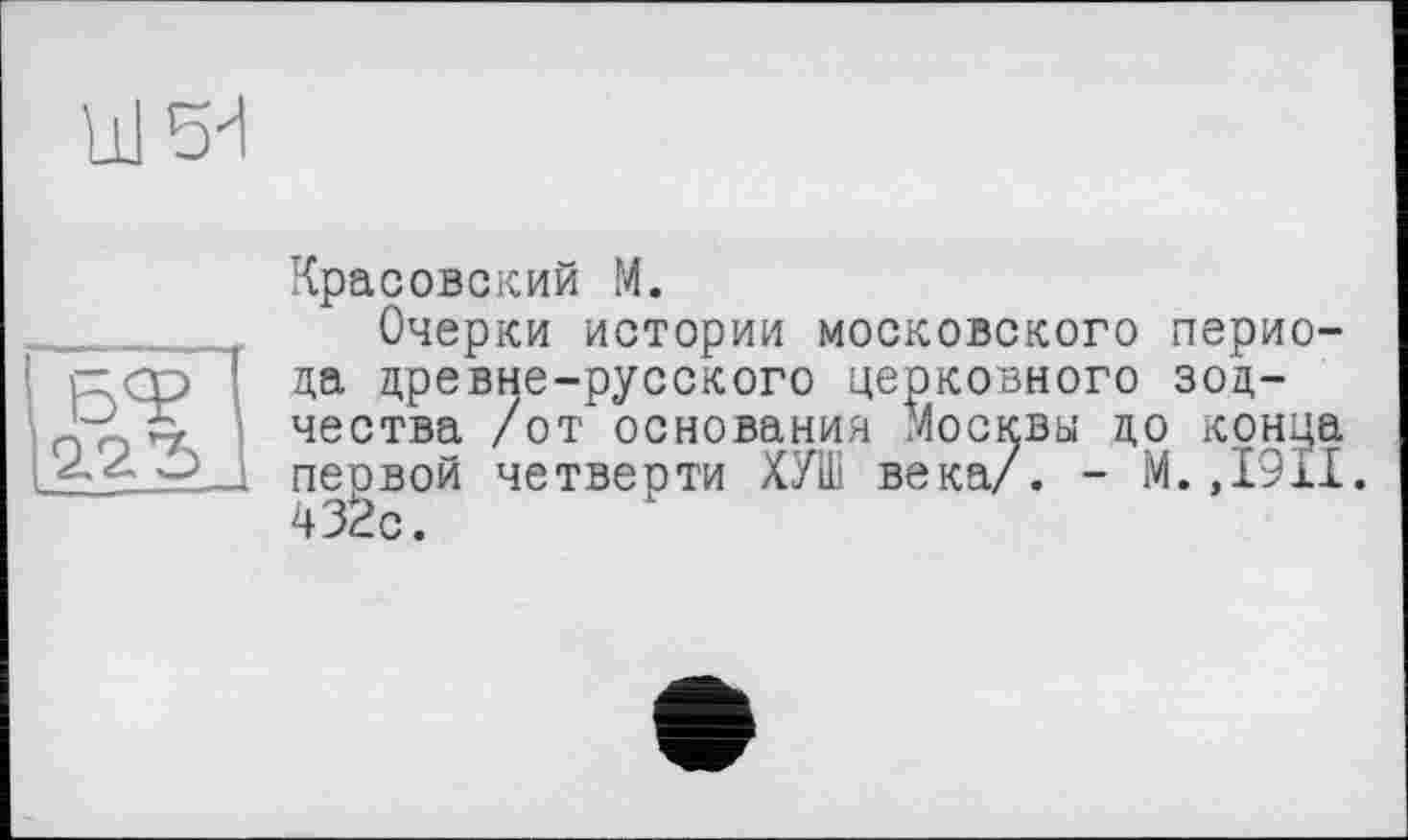 ﻿Ul 5^1
БЧ>
2.2
Красовский M.
Очерки истории московского периода древне-русского церковного зодчества /от основания Москвы до конца первой четверти ХУШ века/. - М.,1911. 432с.